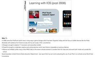 Learning with IOS (post 2008)
!
!
iPod Touch
research report
!
! !
Slide 11:
In 2008 came the iPodTouch which was in many ways a game changer which has been forgotten today with the focus on tablet devices like the iPads
(illustrate with evidence from Victoria study and my own study in N.E. Lincolnshire)
• Cheaper enough to explore 1:1 provision and ownership models
• Powerful enough to undertake creative work and production which was hitherto impossible on previous devices
• Robust and reliable (unlike many of the iPAQ trials) to the extent schools started to consider them for class sets and work both inside and outside the
school
Good examples include Victoria State education Department - see report And my own work evaluating the use of use iPod in six schools across North East
Lincolnshire
 