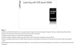 Learning with IOS (post 2008)
Slide 11:
In 2008 came the iPodTouch which was in many ways a game changer which has been forgotten today with the focus on tablet devices like the iPads
(illustrate with evidence from Victoria study and my own study in N.E. Lincolnshire)
• Cheaper enough to explore 1:1 provision and ownership models
• Powerful enough to undertake creative work and production which was hitherto impossible on previous devices
• Robust and reliable (unlike many of the iPAQ trials) to the extent schools started to consider them for class sets and work both inside and outside the
school
Good examples include Victoria State education Department - see report And my own work evaluating the use of use iPod in six schools across North East
Lincolnshire
 