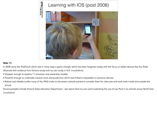 Learning with IOS (post 2008)
Slide 11:
In 2008 came the iPodTouch which was in many ways a game changer which has been forgotten today with the focus on tablet devices like the iPads
(illustrate with evidence from Victoria study and my own study in N.E. Lincolnshire)
• Cheaper enough to explore 1:1 provision and ownership models
• Powerful enough to undertake creative work and production which was hitherto impossible on previous devices
• Robust and reliable (unlike many of the iPAQ trials) to the extent schools started to consider them for class sets and work both inside and outside the
school
Good examples include Victoria State education Department - see report And my own work evaluating the use of use iPod in six schools across North East
Lincolnshire
 