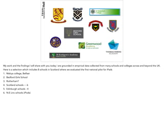 My work and the findings I will share with you today i are grounded in empirical data collected from many schools and colleges across and beyond the UK.
Here is a selection which includes 8 schools in Scotland where we evaluated the first national pilot for iPads
1. Malcys college, Belfast
2. Bedford Girls School
3. Rotherham?
4. Scotland schools - - 6
5. Edinburgh schools - 4
6. N.E Linc schools (iPods)
 