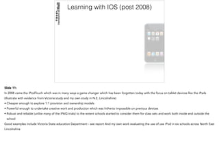 Learning with IOS (post 2008)
Slide 11:
In 2008 came the iPodTouch which was in many ways a game changer which has been forgotten today with the focus on tablet devices like the iPads
(illustrate with evidence from Victoria study and my own study in N.E. Lincolnshire)
• Cheaper enough to explore 1:1 provision and ownership models
• Powerful enough to undertake creative work and production which was hitherto impossible on previous devices
• Robust and reliable (unlike many of the iPAQ trials) to the extent schools started to consider them for class sets and work both inside and outside the
school
Good examples include Victoria State education Department - see report And my own work evaluating the use of use iPod in six schools across North East
Lincolnshire
 