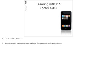 Learning with IOS
(post 2008)
Video in Lincolnshire - iPodtouch
v) And my own work evaluating the use of use iPod in six schools across North East Lincolnshire
 