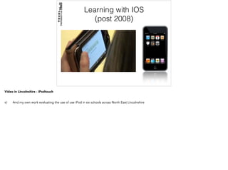 Learning with IOS
(post 2008)
Video in Lincolnshire - iPodtouch
v) And my own work evaluating the use of use iPod in six schools across North East Lincolnshire
 