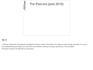 The iPad era (post 2010)
Slide 13:
in 2010 the 1st generation iPad appeared and despite not having a camera in this iteration, this really was a game-changer particularly in its use as a
school-based learning technology and an alternative to the tethered, orthodoxy of computer laboratories, or even the laptop
First phase of research into iPads (still very exploratory)
 