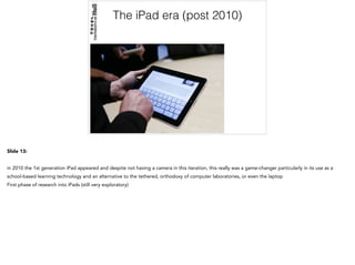 The iPad era (post 2010)
Slide 13:
in 2010 the 1st generation iPad appeared and despite not having a camera in this iteration, this really was a game-changer particularly in its use as a
school-based learning technology and an alternative to the tethered, orthodoxy of computer laboratories, or even the laptop
First phase of research into iPads (still very exploratory)
 