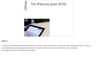 The iPad era (post 2010)
Slide 13:
in 2010 the 1st generation iPad appeared and despite not having a camera in this iteration, this really was a game-changer particularly in its use as a
school-based learning technology and an alternative to the tethered, orthodoxy of computer laboratories, or even the laptop
First phase of research into iPads (still very exploratory)
 