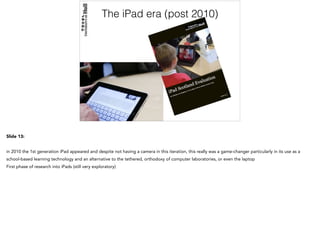 The iPad era (post 2010)
Slide 13:
in 2010 the 1st generation iPad appeared and despite not having a camera in this iteration, this really was a game-changer particularly in its use as a
school-based learning technology and an alternative to the tethered, orthodoxy of computer laboratories, or even the laptop
First phase of research into iPads (still very exploratory)
 