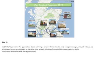 The iPad era (post 2010)iPad Scotland Evaluation: 2012!
Slide 13:
in 2010 the 1st generation iPad appeared and despite not having a camera in this iteration, this really was a game-changer particularly in its use as a
school-based learning technology and an alternative to the tethered, orthodoxy of computer laboratories, or even the laptop
First phase of research into iPads (still very exploratory)
 