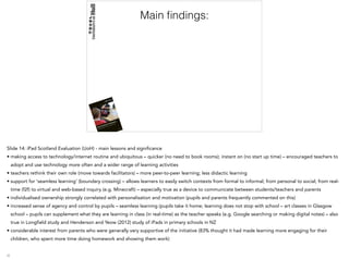 Main ﬁndings:
Slide 14: iPad Scotland Evaluation (UoH) - main lessons and significance
• making access to technology/internet routine and ubiquitous – quicker (no need to book rooms); instant on (no start up time) – encouraged teachers to
adopt and use technology more often and a wider range of learning activities
• teachers rethink their own role (move towards facilitators) – more peer-to-peer learning; less didactic learning
• support for ‘seamless learning’ (boundary crossing) – allows learners to easily switch contexts from formal to informal; from personal to social; from real-
time (f2f) to virtual and web-based inquiry (e.g. Minecraft) – especially true as a device to communicate between students/teachers and parents
• individualised ownership strongly correlated with personalisation and motivation (pupils and parents frequently commented on this)
• increased sense of agency and control by pupils – seamless learning (pupils take it home; learning does not stop with school – art classes in Glasgow
school – pupils can supplement what they are learning in class (in real-time) as the teacher speaks (e.g. Google searching or making digital notes) – also
true in Longfield study and Henderson and Yeow (2012) study of iPads in primary schools in NZ
• considerable interest from parents who were generally very supportive of the initiative (83% thought it had made learning more engaging for their
children, who spent more time doing homework and showing them work)
 