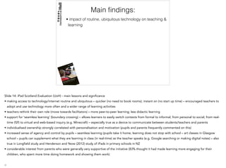 Main ﬁndings:
• impact of routine, ubiquitous technology on teaching &
learning
Slide 14: iPad Scotland Evaluation (UoH) - main lessons and significance
• making access to technology/internet routine and ubiquitous – quicker (no need to book rooms); instant on (no start up time) – encouraged teachers to
adopt and use technology more often and a wider range of learning activities
• teachers rethink their own role (move towards facilitators) – more peer-to-peer learning; less didactic learning
• support for ‘seamless learning’ (boundary crossing) – allows learners to easily switch contexts from formal to informal; from personal to social; from real-
time (f2f) to virtual and web-based inquiry (e.g. Minecraft) – especially true as a device to communicate between students/teachers and parents
• individualised ownership strongly correlated with personalisation and motivation (pupils and parents frequently commented on this)
• increased sense of agency and control by pupils – seamless learning (pupils take it home; learning does not stop with school – art classes in Glasgow
school – pupils can supplement what they are learning in class (in real-time) as the teacher speaks (e.g. Google searching or making digital notes) – also
true in Longfield study and Henderson and Yeow (2012) study of iPads in primary schools in NZ
• considerable interest from parents who were generally very supportive of the initiative (83% thought it had made learning more engaging for their
children, who spent more time doing homework and showing them work)
 