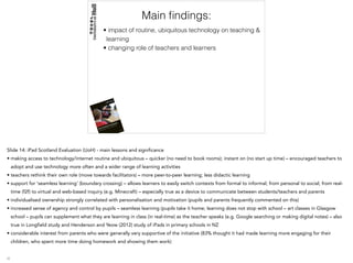 Main ﬁndings:
• impact of routine, ubiquitous technology on teaching &
learning
• changing role of teachers and learners
Slide 14: iPad Scotland Evaluation (UoH) - main lessons and significance
• making access to technology/internet routine and ubiquitous – quicker (no need to book rooms); instant on (no start up time) – encouraged teachers to
adopt and use technology more often and a wider range of learning activities
• teachers rethink their own role (move towards facilitators) – more peer-to-peer learning; less didactic learning
• support for ‘seamless learning’ (boundary crossing) – allows learners to easily switch contexts from formal to informal; from personal to social; from real-
time (f2f) to virtual and web-based inquiry (e.g. Minecraft) – especially true as a device to communicate between students/teachers and parents
• individualised ownership strongly correlated with personalisation and motivation (pupils and parents frequently commented on this)
• increased sense of agency and control by pupils – seamless learning (pupils take it home; learning does not stop with school – art classes in Glasgow
school – pupils can supplement what they are learning in class (in real-time) as the teacher speaks (e.g. Google searching or making digital notes) – also
true in Longfield study and Henderson and Yeow (2012) study of iPads in primary schools in NZ
• considerable interest from parents who were generally very supportive of the initiative (83% thought it had made learning more engaging for their
children, who spent more time doing homework and showing them work)
 