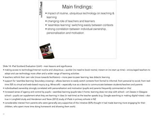 Main ﬁndings:
• impact of routine, ubiquitous technology on teaching &
learning
• changing role of teachers and learners
• ‘seamless learning’ switching easily between contexts
• strong correlation between individual ownership,
personalisation and motivation
Slide 14: iPad Scotland Evaluation (UoH) - main lessons and significance
• making access to technology/internet routine and ubiquitous – quicker (no need to book rooms); instant on (no start up time) – encouraged teachers to
adopt and use technology more often and a wider range of learning activities
• teachers rethink their own role (move towards facilitators) – more peer-to-peer learning; less didactic learning
• support for ‘seamless learning’ (boundary crossing) – allows learners to easily switch contexts from formal to informal; from personal to social; from real-
time (f2f) to virtual and web-based inquiry (e.g. Minecraft) – especially true as a device to communicate between students/teachers and parents
• individualised ownership strongly correlated with personalisation and motivation (pupils and parents frequently commented on this)
• increased sense of agency and control by pupils – seamless learning (pupils take it home; learning does not stop with school – art classes in Glasgow
school – pupils can supplement what they are learning in class (in real-time) as the teacher speaks (e.g. Google searching or making digital notes) – also
true in Longfield study and Henderson and Yeow (2012) study of iPads in primary schools in NZ
• considerable interest from parents who were generally very supportive of the initiative (83% thought it had made learning more engaging for their
children, who spent more time doing homework and showing them work)
 