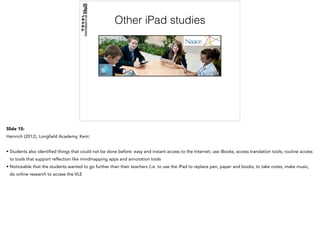 Other iPad studies
Slide 15:
Heinrich (2012), Longfield Academy, Kent:
• Students also identified things that could not be done before: easy and instant access to the Internet; use iBooks; access translation tools; routine access
to tools that support reflection like mindmapping apps and annotation tools
• Noticeable that the students wanted to go further than their teachers (i.e. to use the iPad to replace pen, paper and books; to take notes, make music,
do online research to access the VLE
 