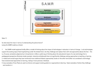 S.A.M.R
Slide 17:
So what does this mean in terms of understanding the phenomenon?
(using the SAMR model as a frame)
1. the SAMR model explained briefly offers a model of thinking about the impact of technologies in education in terms of change - i.e do technologies
support the existing ways of learning/teaching (under the dotted line) or do they challenge and replace them with new approaches (above the line) - this
is, of course, somewhat subjective but in broad terms it offers a useful way of thinking about the educational impact of a new technology from a
pedagogical perspective (illustrate simple example: interactive whiteboards have not significantly challenge existing approaches to teaching or learning
( in deed some would argue they have reinforced more traditional didactic approaches); books on the other hand (often not considered a technology)
have revolutionised approaches to learning, making it more personal, individual,
• many examples of how iPads are used to enhance and support existing patterns or approaches to learning - fewer examples of where they challenge
and transform it
 
