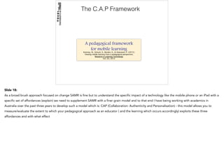 The C.A.P Framework
A pedagogical framework
for mobile learning
Kearney, M., Schuck, S., Burden, K., & Aubusson, P. (2012) 
Viewing mobile learning from a pedagogical perspective, 
Research in Learning Technology
Vol. 20, 2012
Slide 18:
As a broad brush approach focused on change SAMR is fine but to understand the specific impact of a technology like the mobile phone or an iPad with a
specific set of affordances (explain) we need to supplement SAMR with a finer grain model and to that end I have being working with academics in
Australia over the past three years to develop such a model which is: CAP (Collaboration: Authenticity and Personalisation) - this model allows you to
measure/evaluate the extent to which your pedagogical approach as an educator ( and the learning which occurs accordingly) exploits these three
affordances and with what effect
 