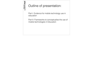 Outline of presentation:
Part I: Evidence for mobile technology use in
education
Part II: Frameworks to conceptualise the use of
mobile technologies in Education
 