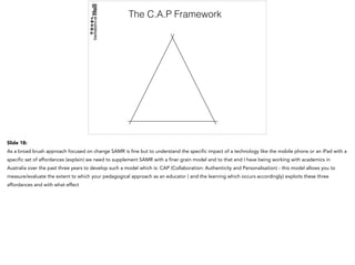 The C.A.P Framework
Slide 18:
As a broad brush approach focused on change SAMR is fine but to understand the specific impact of a technology like the mobile phone or an iPad with a
specific set of affordances (explain) we need to supplement SAMR with a finer grain model and to that end I have being working with academics in
Australia over the past three years to develop such a model which is: CAP (Collaboration: Authenticity and Personalisation) - this model allows you to
measure/evaluate the extent to which your pedagogical approach as an educator ( and the learning which occurs accordingly) exploits these three
affordances and with what effect
 
