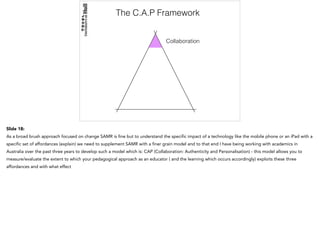 The C.A.P Framework
Collaboration
Slide 18:
As a broad brush approach focused on change SAMR is fine but to understand the specific impact of a technology like the mobile phone or an iPad with a
specific set of affordances (explain) we need to supplement SAMR with a finer grain model and to that end I have being working with academics in
Australia over the past three years to develop such a model which is: CAP (Collaboration: Authenticity and Personalisation) - this model allows you to
measure/evaluate the extent to which your pedagogical approach as an educator ( and the learning which occurs accordingly) exploits these three
affordances and with what effect
 