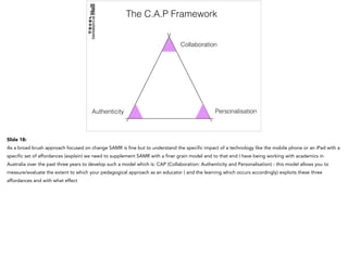The C.A.P Framework
Collaboration
Authenticity Personalisation
Slide 18:
As a broad brush approach focused on change SAMR is fine but to understand the specific impact of a technology like the mobile phone or an iPad with a
specific set of affordances (explain) we need to supplement SAMR with a finer grain model and to that end I have being working with academics in
Australia over the past three years to develop such a model which is: CAP (Collaboration: Authenticity and Personalisation) - this model allows you to
measure/evaluate the extent to which your pedagogical approach as an educator ( and the learning which occurs accordingly) exploits these three
affordances and with what effect
 