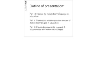 Outline of presentation:
Part I: Evidence for mobile technology use in
education
Part II: Frameworks to conceptualise the use of
mobile technologies in Education
Part III: Future developments, research &
opportunities with mobile technologies
 