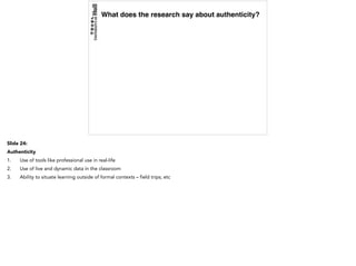 What does the research say about authenticity?
Slide 24:
Authenticity
1. Use of tools like professional use in real-life
2. Use of live and dynamic data in the classroom
3. Ability to situate learning outside of formal contexts – field trips; etc
 