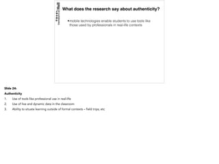 What does the research say about authenticity?
•mobile technologies enable students to use tools like
those used by professionals in real-life contexts
Slide 24:
Authenticity
1. Use of tools like professional use in real-life
2. Use of live and dynamic data in the classroom
3. Ability to situate learning outside of formal contexts – field trips; etc
 