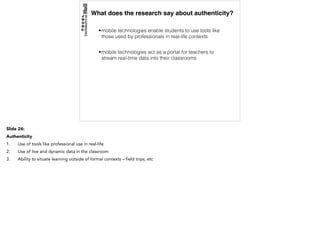 What does the research say about authenticity?
•mobile technologies enable students to use tools like
those used by professionals in real-life contexts
•mobile technologies act as a portal for teachers to
stream real-time data into their classrooms
Slide 24:
Authenticity
1. Use of tools like professional use in real-life
2. Use of live and dynamic data in the classroom
3. Ability to situate learning outside of formal contexts – field trips; etc
 