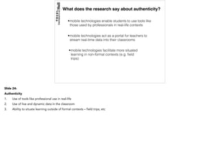 What does the research say about authenticity?
•mobile technologies enable students to use tools like
those used by professionals in real-life contexts
•mobile technologies act as a portal for teachers to
stream real-time data into their classrooms
•mobile technologies facilitate more situated
learning in non-formal contexts (e.g. ﬁeld
trips)
Slide 24:
Authenticity
1. Use of tools like professional use in real-life
2. Use of live and dynamic data in the classroom
3. Ability to situate learning outside of formal contexts – field trips; etc
 