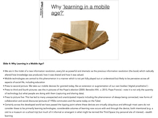 Why ‘learning in a mobile
age?’
Slide 4: Why Learning in a Mobile Age?
• We are in the midst of a new information revolution, every bit as powerful and dramatic as the previous information revolution (the book) which radically
altered how knowledge was produced, how it was shared and how it was valued.
• Mobile technologies are central to this phenomenon in a manner which is not yet fully played out or understood but likely to be pervasive across all
aspects of social life, including education
• Press to second picture: We take our mobile devices for granted today, like an extension or augmentation of our own bodies (‘digital prosthetics’) -
• Press to third and fourth pictures: see this in pictures of the Pope's election (2005: Benedict XVI; .v. 2013, Pope Francis) - note it is not only the quantity
of technology but what people are doing with them (capturing and sharing data)
• Press to picture five: This has led to many unexpected and unanticipated impacts including the phenomenon of always being connected; new forms of
collaboration and social discourse (pictures of 1950s commuters and the same today on the Tube)
• Certainly across the developed world we have passed the tipping point where these devices are virtually ubiquitous and although most users do not
consider these to be primarily learning technologies, considerable volumes of learning now occurs with and through the device, both intentional (e.g. a
visit to a museum on a school trip) but much of it informal or emergent in what might be termed the Third Space (my personal site of interest) - stealth
learning
 
