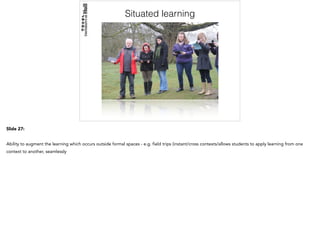 Situated learning
Slide 27:
Ability to augment the learning which occurs outside formal spaces - e.g. field trips (instant/cross contexts/allows students to apply learning from one
context to another, seamlessly
 