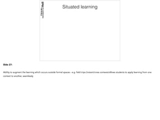Situated learning
Slide 27:
Ability to augment the learning which occurs outside formal spaces - e.g. field trips (instant/cross contexts/allows students to apply learning from one
context to another, seamlessly
 