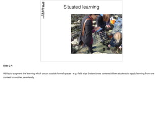 Situated learning
Slide 27:
Ability to augment the learning which occurs outside formal spaces - e.g. field trips (instant/cross contexts/allows students to apply learning from one
context to another, seamlessly
 