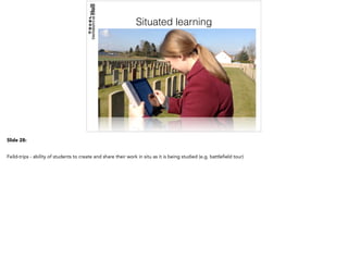Situated learning
Slide 28:
Feild-trips - ability of students to create and share their work in situ as it is being studied (e.g. battlefield tour)
 