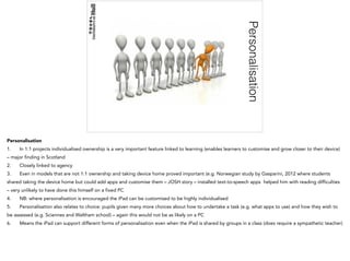 Personalisation
Personalisation
1. In 1:1 projects individualised ownership is a very important feature linked to learning (enables learners to customise and grow closer to their device)
– major finding in Scotland
2. Closely linked to agency
3. Even in models that are not 1:1 ownership and taking device home proved important (e.g. Norwegian study by Gasparini, 2012 where students
shared taking the device home but could add apps and customise them – JOSH story – installed text-to-speech apps helped him with reading difficulties
– very unlikely to have done this himself on a fixed PC
4. NB: where personalisation is encouraged the iPad can be customised to be highly individualised
5. Personalisation also relates to choice: pupils given many more choices about how to undertake a task (e.g. what apps to use) and how they wish to
be assessed (e.g. Sciennes and Waltham school) – again this would not be as likely on a PC
6. Means the iPad can support different forms of personalisation even when the iPad is shared by groups in a class (does require a sympathetic teacher)
 