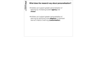 What does the research say about personalisation?
•mobiles can support greater personalisation of
learning by increasing student agency and
choice
•mobiles can support greater personalisation of
learning by becoming more adaptive to individual
learner’s habits of learning (customisation)
 