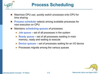 3.13 Silberschatz, Galvin and Gagne ©2013
Operating System Concepts – 9th Edition
Process Scheduling
 Maximize CPU use, quickly switch processes onto CPU for
time sharing
 Process scheduler selects among available processes for
next execution on CPU
 Maintains scheduling queues of processes
 Job queue – set of all processes in the system
 Ready queue – set of all processes residing in main
memory, ready and waiting to execute
 Device queues – set of processes waiting for an I/O device
 Processes migrate among the various queues
 