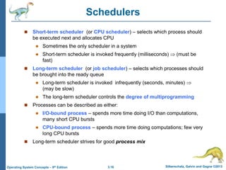 3.16 Silberschatz, Galvin and Gagne ©2013
Operating System Concepts – 9th Edition
Schedulers
 Short-term scheduler (or CPU scheduler) – selects which process should
be executed next and allocates CPU
 Sometimes the only scheduler in a system
 Short-term scheduler is invoked frequently (milliseconds)  (must be
fast)
 Long-term scheduler (or job scheduler) – selects which processes should
be brought into the ready queue
 Long-term scheduler is invoked infrequently (seconds, minutes) 
(may be slow)
 The long-term scheduler controls the degree of multiprogramming
 Processes can be described as either:
 I/O-bound process – spends more time doing I/O than computations,
many short CPU bursts
 CPU-bound process – spends more time doing computations; few very
long CPU bursts
 Long-term scheduler strives for good process mix
 