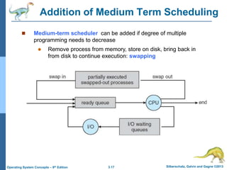3.17 Silberschatz, Galvin and Gagne ©2013
Operating System Concepts – 9th Edition
Addition of Medium Term Scheduling
 Medium-term scheduler can be added if degree of multiple
programming needs to decrease
 Remove process from memory, store on disk, bring back in
from disk to continue execution: swapping
 