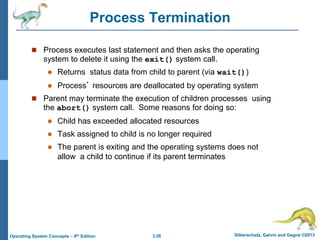 3.26 Silberschatz, Galvin and Gagne ©2013
Operating System Concepts – 9th Edition
Process Termination
 Process executes last statement and then asks the operating
system to delete it using the exit() system call.
 Returns status data from child to parent (via wait())
 Process’ resources are deallocated by operating system
 Parent may terminate the execution of children processes using
the abort() system call. Some reasons for doing so:
 Child has exceeded allocated resources
 Task assigned to child is no longer required
 The parent is exiting and the operating systems does not
allow a child to continue if its parent terminates
 