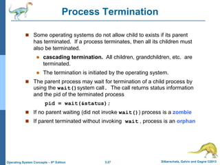 3.27 Silberschatz, Galvin and Gagne ©2013
Operating System Concepts – 9th Edition
Process Termination
 Some operating systems do not allow child to exists if its parent
has terminated. If a process terminates, then all its children must
also be terminated.
 cascading termination. All children, grandchildren, etc. are
terminated.
 The termination is initiated by the operating system.
 The parent process may wait for termination of a child process by
using the wait()system call. The call returns status information
and the pid of the terminated process
pid = wait(&status);
 If no parent waiting (did not invoke wait()) process is a zombie
 If parent terminated without invoking wait , process is an orphan
 