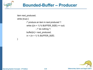 3.34 Silberschatz, Galvin and Gagne ©2013
Operating System Concepts – 9th Edition
Bounded-Buffer – Producer
item next_produced;
while (true) {
/* produce an item in next produced */
while (((in + 1) % BUFFER_SIZE) == out)
; /* do nothing */
buffer[in] = next_produced;
in = (in + 1) % BUFFER_SIZE;
}
 