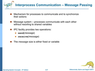 3.37 Silberschatz, Galvin and Gagne ©2013
Operating System Concepts – 9th Edition
Interprocess Communication – Message Passing
 Mechanism for processes to communicate and to synchronize
their actions
 Message system – processes communicate with each other
without resorting to shared variables
 IPC facility provides two operations:
 send(message)
 receive(message)
 The message size is either fixed or variable
 