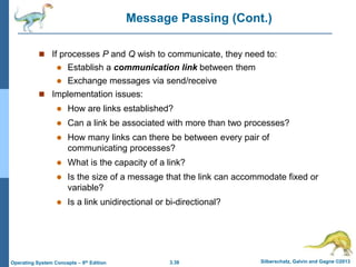 3.38 Silberschatz, Galvin and Gagne ©2013
Operating System Concepts – 9th Edition
Message Passing (Cont.)
 If processes P and Q wish to communicate, they need to:
 Establish a communication link between them
 Exchange messages via send/receive
 Implementation issues:
 How are links established?
 Can a link be associated with more than two processes?
 How many links can there be between every pair of
communicating processes?
 What is the capacity of a link?
 Is the size of a message that the link can accommodate fixed or
variable?
 Is a link unidirectional or bi-directional?
 