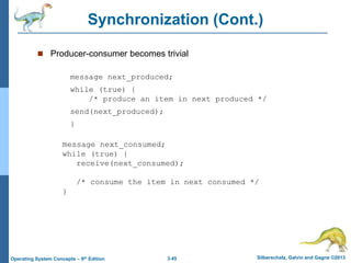 3.45 Silberschatz, Galvin and Gagne ©2013
Operating System Concepts – 9th Edition
Synchronization (Cont.)
 Producer-consumer becomes trivial
message next_produced;
while (true) {
/* produce an item in next produced */
send(next_produced);
}
message next_consumed;
while (true) {
receive(next_consumed);
/* consume the item in next consumed */
}
 