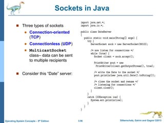 3.56 Silberschatz, Galvin and Gagne ©2013
Operating System Concepts – 9th Edition
Sockets in Java
 Three types of sockets
 Connection-oriented
(TCP)
 Connectionless (UDP)
 MulticastSocket
class– data can be sent
to multiple recipients
 Consider this “Date” server:
 