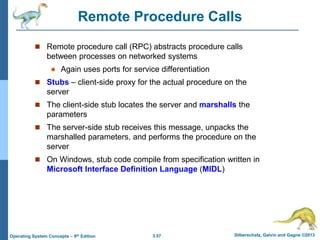 3.57 Silberschatz, Galvin and Gagne ©2013
Operating System Concepts – 9th Edition
Remote Procedure Calls
 Remote procedure call (RPC) abstracts procedure calls
between processes on networked systems
 Again uses ports for service differentiation
 Stubs – client-side proxy for the actual procedure on the
server
 The client-side stub locates the server and marshalls the
parameters
 The server-side stub receives this message, unpacks the
marshalled parameters, and performs the procedure on the
server
 On Windows, stub code compile from specification written in
Microsoft Interface Definition Language (MIDL)
 