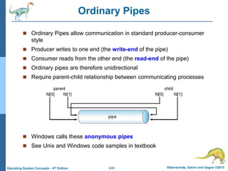 3.61 Silberschatz, Galvin and Gagne ©2013
Operating System Concepts – 9th Edition
Ordinary Pipes
 Ordinary Pipes allow communication in standard producer-consumer
style
 Producer writes to one end (the write-end of the pipe)
 Consumer reads from the other end (the read-end of the pipe)
 Ordinary pipes are therefore unidirectional
 Require parent-child relationship between communicating processes
 Windows calls these anonymous pipes
 See Unix and Windows code samples in textbook
 