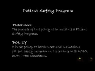 PATIENT SAFETY PROGRAM




       Patient Safety Program


•PURPOSE
The purpose of this policy is to institute a Patient
Safety Program.

•POLICY
It is the policy to implement and maintain a
patient safety program in accordance with WHO,
DOH, PHIC standards.
 