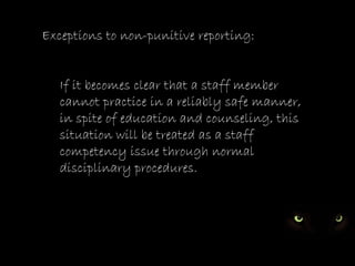 Exceptions to non-punitive reporting:


   If it becomes clear that a staff member
   cannot practice in a reliably safe manner,
   in spite of education and counseling, this
   situation will be treated as a staff
   competency issue through normal
   disciplinary procedures.
 