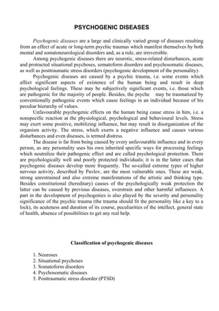 PSYCHOGENIC DISEASES
Psychogenic diseases are a large and clinically varied group of diseases resulting
from an effect of acute or long-term psychic traumas which manifest themselves by both
mental and somatoneurological disorders and, as a rule, are irreversible.
Among psychogenic diseases there are neurotic, stress-related disturbances, acute
and protracted situational psychoses, somatoform disorders and psychosomatic diseases,
as well as posttraumatic stress disorders (psychogenic development of the personality).
Psychogenic diseases are caused by a psychic trauma, i.e. some events which
affect significant aspects of existence of the human being and result in deep
psychological feelings. These may be subjectively significant events, i.e. those which
are pathogenic for the majority of people. Besides, the psyche may be traumatized by
conventionally pathogenic events which cause feelings in an individual because of his
peculiar hierarchy of values.
Unfavourable psychogenic effects on the human being cause stress in him, i.e. a
nonspecific reaction at the physiological, psychological and behavioural levels. Stress
may exert some positive, mobilizing influence, but may result in disorganization of the
organism activity. The stress, which exerts a negative influence and causes various
disturbances and even diseases, is termed distress.
The disease is far from being caused by every unfavourable influence and in every
person, as any personality uses his own inherited specific ways for processing feelings
which neutralize their pathogenic effect and are called psychological protection. There
are psychologically well and poorly protected individuals; it is in the latter cases that
psychogenic diseases develop more frequently. The so-called extreme types of higher
nervous activity, described by Pavlov, are the most vulnerable ones. These are weak,
strong unrestrained and also extreme manifestations of the artistic and thinking type.
Besides constitutional (hereditary) causes of the psychologically weak protection the
latter can be caused by previous diseases, overstrain and other harmful influences. A
part in the development of psychogenies is also played by the severity and personality
significance of the psychic trauma (the trauma should fit the personality like a key to a
lock), its acuteness and duration of its course, peculiarities of the intellect, general state
of health, absence of possibilities to get any real help.
Classification of psychogenic diseases
1. Neuroses
2. Situational psychoses
3. Somatoform disorders
4. Psychosomatic diseases
5. Posttraumatic stress disorder (PTSD)
 